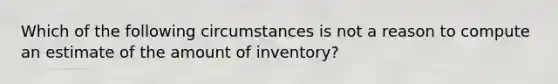 Which of the following circumstances is not a reason to compute an estimate of the amount of inventory?