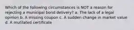 Which of the following circumstances is NOT a reason for rejecting a municipal bond delivery? a. The lack of a legal opinion b. A missing coupon c. A sudden change in market value d. A mutilated certificate