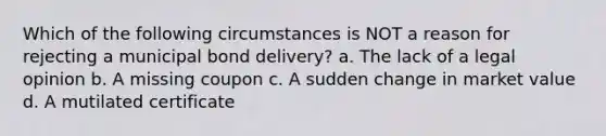 Which of the following circumstances is NOT a reason for rejecting a municipal bond delivery? a. The lack of a legal opinion b. A missing coupon c. A sudden change in market value d. A mutilated certificate