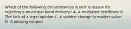 Which of the following circumstances is NOT a reason for rejecting a municipal bond delivery? A. A mutilated certificate B. The lack of a legal opinion C. A sudden change in market value D. A missing coupon