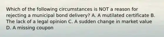 Which of the following circumstances is NOT a reason for rejecting a municipal bond delivery? A. A mutilated certificate B. The lack of a legal opinion C. A sudden change in market value D. A missing coupon