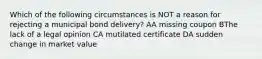 Which of the following circumstances is NOT a reason for rejecting a municipal bond delivery? AA missing coupon BThe lack of a legal opinion CA mutilated certificate DA sudden change in market value