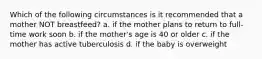 Which of the following circumstances is it recommended that a mother NOT breastfeed? a. if the mother plans to return to full-time work soon b. if the mother's age is 40 or older c. if the mother has active tuberculosis d. if the baby is overweight