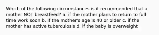 Which of the following circumstances is it recommended that a mother NOT breastfeed? a. if the mother plans to return to full-time work soon b. if the mother's age is 40 or older c. if the mother has active tuberculosis d. if the baby is overweight