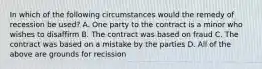 In which of the following circumstances would the remedy of recession be used? A. One party to the contract is a minor who wishes to disaffirm B. The contract was based on fraud C. The contract was based on a mistake by the parties D. All of the above are grounds for recission