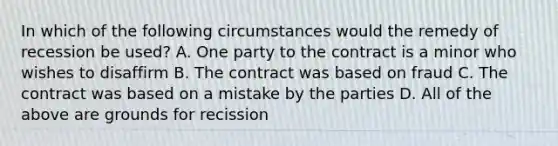 In which of the following circumstances would the remedy of recession be used? A. One party to the contract is a minor who wishes to disaffirm B. The contract was based on fraud C. The contract was based on a mistake by the parties D. All of the above are grounds for recission