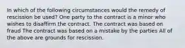 In which of the following circumstances would the remedy of rescission be used? One party to the contract is a minor who wishes to disaffirm the contract. The contract was based on fraud The contract was based on a mistake by the parties All of the above are grounds for rescission.