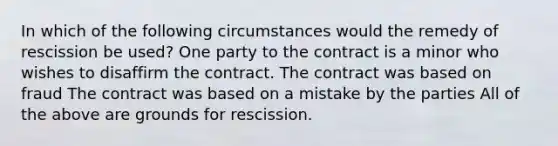 In which of the following circumstances would the remedy of rescission be used? One party to the contract is a minor who wishes to disaffirm the contract. The contract was based on fraud The contract was based on a mistake by the parties All of the above are grounds for rescission.