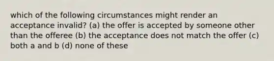 which of the following circumstances might render an acceptance invalid? (a) the offer is accepted by someone other than the offeree (b) the acceptance does not match the offer (c) both a and b (d) none of these