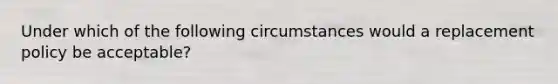 Under which of the following circumstances would a replacement policy be acceptable?