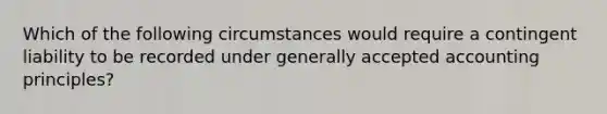 Which of the following circumstances would require a contingent liability to be recorded under generally accepted accounting principles?