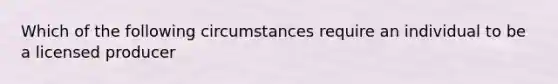 Which of the following circumstances require an individual to be a licensed producer