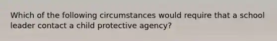 Which of the following circumstances would require that a school leader contact a child protective agency?