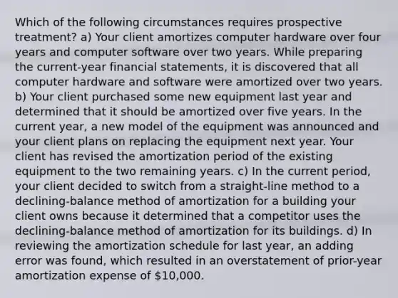 Which of the following circumstances requires prospective treatment? a) Your client amortizes computer hardware over four years and computer software over two years. While preparing the current-year <a href='https://www.questionai.com/knowledge/kFBJaQCz4b-financial-statements' class='anchor-knowledge'>financial statements</a>, it is discovered that all computer hardware and software were amortized over two years. b) Your client purchased some new equipment last year and determined that it should be amortized over five years. In the current year, a new model of the equipment was announced and your client plans on replacing the equipment next year. Your client has revised the amortization period of the existing equipment to the two remaining years. c) In the current period, your client decided to switch from a straight-line method to a declining-balance method of amortization for a building your client owns because it determined that a competitor uses the declining-balance method of amortization for its buildings. d) In reviewing the amortization schedule for last year, an adding error was found, which resulted in an overstatement of prior-year amortization expense of 10,000.