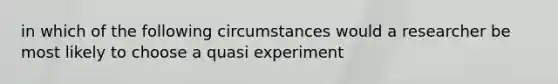 in which of the following circumstances would a researcher be most likely to choose a quasi experiment