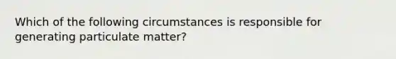 Which of the following circumstances is responsible for generating particulate matter?