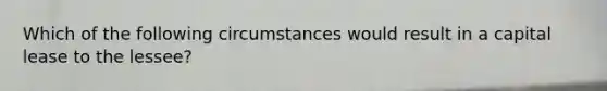 Which of the following circumstances would result in a capital lease to the lessee?