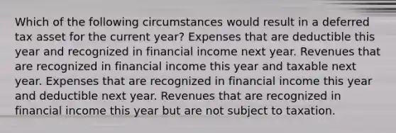 Which of the following circumstances would result in a deferred tax asset for the current year? Expenses that are deductible this year and recognized in financial income next year. Revenues that are recognized in financial income this year and taxable next year. Expenses that are recognized in financial income this year and deductible next year. Revenues that are recognized in financial income this year but are not subject to taxation.