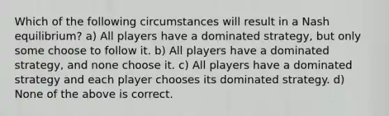 Which of the following circumstances will result in a Nash equilibrium? a) All players have a dominated strategy, but only some choose to follow it. b) All players have a dominated strategy, and none choose it. c) All players have a dominated strategy and each player chooses its dominated strategy. d) None of the above is correct.