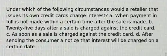 Under which of the following circumstances would a retailer that issues its own credit cards charge interest? a. When payment in full is not made within a certain time after the sale is made. b. Twenty-five days after a sale is charged against the credit card. c. As soon as a sale is charged against the credit card. d. After sending the consumer a notice that interest will be charged on a certain date.