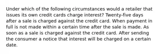 Under which of the following circumstances would a retailer that issues its own credit cards charge interest? Twenty-five days after a sale is charged against the credit card. When payment in full is not made within a certain time after the sale is made. As soon as a sale is charged against the credit card. After sending the consumer a notice that interest will be charged on a certain date.