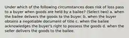 Under which of the following circumstances does risk of loss pass to a buyer when goods are held by a bailee? (Select two) a. when the bailee delivers the goods to the buyer. b. when the buyer obtains a negotiable document of title c. when the bailee acknowledges the buyer's right to possess the goods d. when the seller delivers the goods to the bailee.