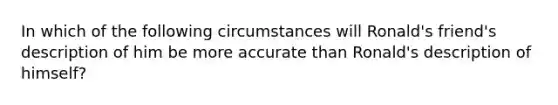 In which of the following circumstances will Ronald's friend's description of him be more accurate than Ronald's description of himself?