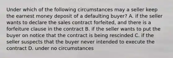 Under which of the following circumstances may a seller keep the earnest money deposit of a defaulting buyer? A. if the seller wants to declare the sales contract forfeited, and there is a forfeiture clause in the contract B. if the seller wants to put the buyer on notice that the contract is being rescinded C. if the seller suspects that the buyer never intended to execute the contract D. under no circumstances