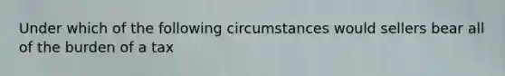 Under which of the following circumstances would sellers bear all of the burden of a tax