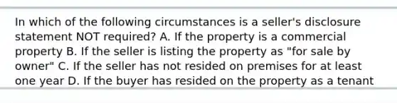 In which of the following circumstances is a seller's disclosure statement NOT required? A. If the property is a commercial property B. If the seller is listing the property as "for sale by owner" C. If the seller has not resided on premises for at least one year D. If the buyer has resided on the property as a tenant