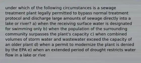 under which of the following circumstances is a sewage treatment plant legally permitted to bypass normal treatment protocol and discharge large amounts of sewage directly into a lake or river? a) when the receiving surface water is designated for swimming only b) when the population of the surrounding community surpasses the plant's capacity c) when combined volumes of storm water and wastewater exceed the capacity of an older plant d) when a permit to modernize the plant is denied by the EPA e) when an extended period of drought restricts water flow in a lake or rive