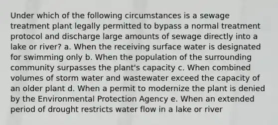 Under which of the following circumstances is a sewage treatment plant legally permitted to bypass a normal treatment protocol and discharge large amounts of sewage directly into a lake or river? a. When the receiving surface water is designated for swimming only b. When the population of the surrounding community surpasses the plant's capacity c. When combined volumes of storm water and wastewater exceed the capacity of an older plant d. When a permit to modernize the plant is denied by the Environmental Protection Agency e. When an extended period of drought restricts water flow in a lake or river