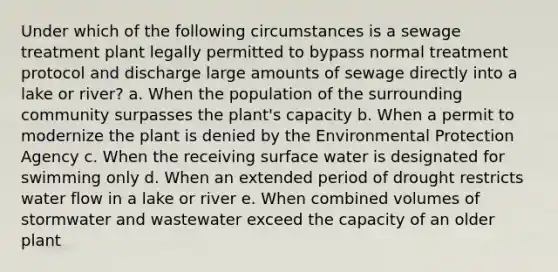 Under which of the following circumstances is a sewage treatment plant legally permitted to bypass normal treatment protocol and discharge large amounts of sewage directly into a lake or river? a. When the population of the surrounding community surpasses the plant's capacity b. When a permit to modernize the plant is denied by the Environmental Protection Agency c. When the receiving surface water is designated for swimming only d. When an extended period of drought restricts water flow in a lake or river e. When combined volumes of stormwater and wastewater exceed the capacity of an older plant