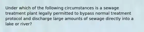 Under which of the following circumstances is a sewage treatment plant legally permitted to bypass normal treatment protocol and discharge large amounts of sewage directly into a lake or river?