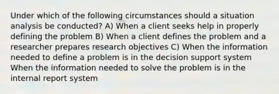 Under which of the following circumstances should a situation analysis be conducted? A) When a client seeks help in properly defining the problem B) When a client defines the problem and a researcher prepares research objectives C) When the information needed to define a problem is in the decision support system When the information needed to solve the problem is in the internal report system