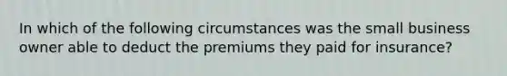 In which of the following circumstances was the small business owner able to deduct the premiums they paid for insurance?