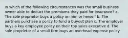 In which of the following circumstances was the small business owner able to deduct the premiums they paid for insurance? a. The sole proprietor buys a policy on him or herself b. The partners purchase a policy to fund a buyout plan c. The employer buys a key employee policy on their top sales executive d. The sole proprietor of a small firm buys an overhead expense policy