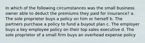 In which of the following circumstances was the small business owner able to deduct the premiums they paid for insurance? a. The sole proprietor buys a policy on him or herself b. The partners purchase a policy to fund a buyout plan c. The employer buys a key employee policy on their top sales executive d. The sole proprietor of a small firm buys an overhead expense policy