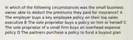 In which of the following circumstances was the small business owner able to deduct the premiums they paid for insurance? A The employer buys a key employee policy on their top sales executive B The sole proprietor buys a policy on him or herself C The sole proprietor of a small firm buys an overhead expense policy D The partners purchase a policy to fund a buyout plan