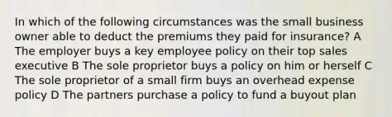 In which of the following circumstances was the small business owner able to deduct the premiums they paid for insurance? A The employer buys a key employee policy on their top sales executive B The sole proprietor buys a policy on him or herself C The sole proprietor of a small firm buys an overhead expense policy D The partners purchase a policy to fund a buyout plan