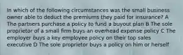 In which of the following circumstances was the small business owner able to deduct the premiums they paid for insurance? A The partners purchase a policy to fund a buyout plan B The sole proprietor of a small firm buys an overhead expense policy C The employer buys a key employee policy on their top sales executive D The sole proprietor buys a policy on him or herself