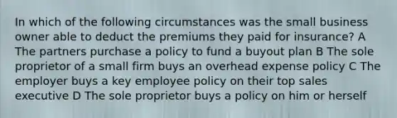 In which of the following circumstances was the small business owner able to deduct the premiums they paid for insurance? A The partners purchase a policy to fund a buyout plan B The sole proprietor of a small firm buys an overhead expense policy C The employer buys a key employee policy on their top sales executive D The sole proprietor buys a policy on him or herself