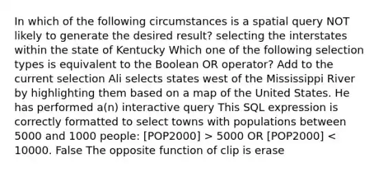 In which of the following circumstances is a spatial query NOT likely to generate the desired result? selecting the interstates within the state of Kentucky Which one of the following selection types is equivalent to the Boolean OR operator? Add to the current selection Ali selects states west of the Mississippi River by highlighting them based on a map of the United States. He has performed a(n) interactive query This SQL expression is correctly formatted to select towns with populations between 5000 and 1000 people: [POP2000] > 5000 OR [POP2000] < 10000. False The opposite function of clip is erase