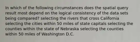 In which of the following circumstances does the spatial query result most depend on the logical consistency of the data sets being compared? selecting the rivers that cross California selecting the cities within 50 miles of state capitals selecting the counties within the state of Nebraska selecting the counties within 50 miles of Washington D.C.