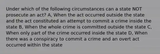 Under which of the following circumstances can a state NOT prosecute an act? A, When the act occurred outside the state and the act constituted an attempt to commit a crime inside the state B, When the whole crime is committed outside the state C, When only part of the crime occurred inside the state D, When there was a conspiracy to commit a crime and an overt act occurred within the state