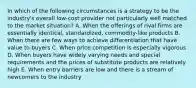 In which of the following circumstances is a strategy to be the industry's overall low-cost provider not particularly well matched to the market situation? A. When the offerings of rival firms are essentially identical, standardized, commodity-like products B. When there are few ways to achieve differentiation that have value to buyers C. When price competition is especially vigorous D. When buyers have widely varying needs and special requirements and the prices of substitute products are relatively high E. When entry barriers are low and there is a stream of newcomers to the industry