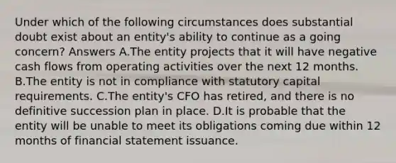 Under which of the following circumstances does substantial doubt exist about an entity's ability to continue as a going concern? Answers A.The entity projects that it will have negative cash flows from operating activities over the next 12 months. B.The entity is not in compliance with statutory capital requirements. C.The entity's CFO has retired, and there is no definitive succession plan in place. D.It is probable that the entity will be unable to meet its obligations coming due within 12 months of financial statement issuance.