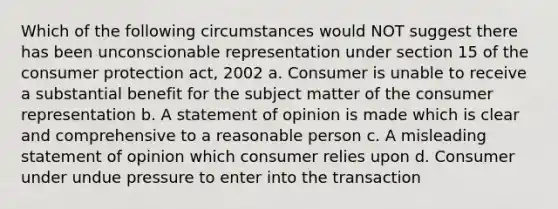 Which of the following circumstances would NOT suggest there has been unconscionable representation under section 15 of the consumer protection act, 2002 a. Consumer is unable to receive a substantial benefit for the subject matter of the consumer representation b. A statement of opinion is made which is clear and comprehensive to a reasonable person c. A misleading statement of opinion which consumer relies upon d. Consumer under undue pressure to enter into the transaction