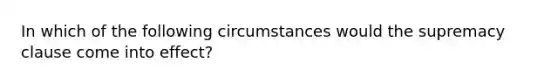 In which of the following circumstances would the supremacy clause come into effect?