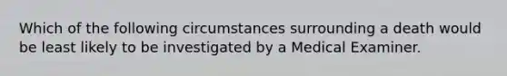 Which of the following circumstances surrounding a death would be least likely to be investigated by a Medical Examiner.